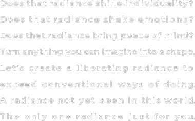 Does that radiance shine individuality?Does that radiance shake emotions?Does that radiance bring peace of mind?Turn anything you can imagine into a shape.Let’s create a liberating radiance to exceed conventional ways of doing.A radiance not yet seen in this world.The only one radiance just for you.