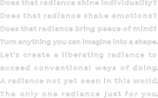 Does that radiance shine individuality?Does that radiance shake emotions?Does that radiance bring peace of mind?Turn anything you can imagine into a shape.Let’s create a liberating radiance to exceed conventional ways of doing.A radiance not yet seen in this world.The only one radiance just for you.